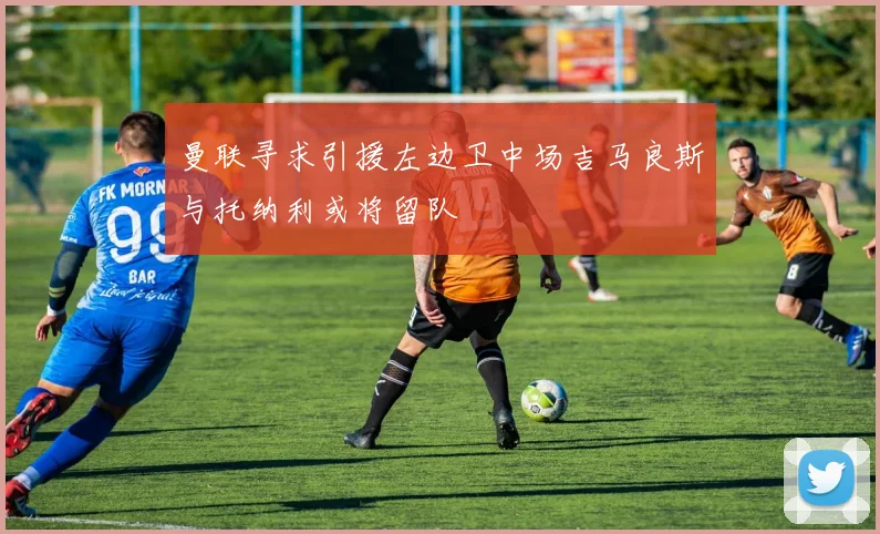 曼联寻求引援左边卫中场吉马良斯与托纳利或将留队