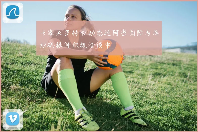 卡塞米罗转会动态迈阿密国际与洛杉矶银河积极洽谈中